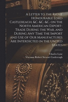 Charles Lyne, Robert Stewart Viscount Castlereagh - Letter to the Right Honourable Lord Castlereagh, &c. &c. &c. on the North American Export-trade During the War, and During Any Time the Import and Use of Our Manufactures Are Interdicted in the United States [microform], Häftad