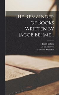 The Remainder of Books Written by Jacob Behme ..