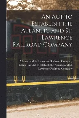 Act to Establish the Atlantic and St. Lawrence Railroad Company [microform]