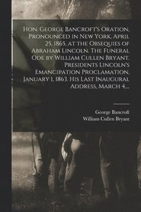 Hon. George Bancroft's Oration, Pronounced in New York, April 25, 1865, at the Obsequies of Abraham Lincoln. The Funeral Ode by William Cullen Bryant. Presidents Lincoln's Emancipation Proclamation,