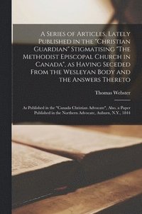 A Series of Articles, Lately Published in the &quot;Christian Guardian&quot; Stigmatising &quot;The Methodist Episcopal Church in Canada&quot;, as Having Seceded From the Wesleyan Body and the