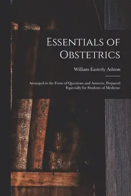 Essentials of Obstetrics; Arranged in the Form of Questions and Answers, Prepared Especially for Students of Medicine