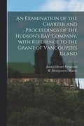 An Examination of the Charter and Proceedings of the Hudson's Bay Company, With Reference to the Grant of Vancouver's Island [microform]