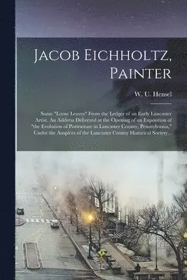 Jacob Eichholtz, Painter; Some "loose Leaves" From the Ledger of an Early Lancaster Artist. An Address Delivered at the Opening of an Exposition of "the Evolution of Portraiture in Lancaster County, Pennsylvania," Under the Auspices of the Lancaster...