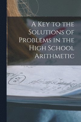 Key to the Solutions of Problems in the High School Arithmetic [microform]