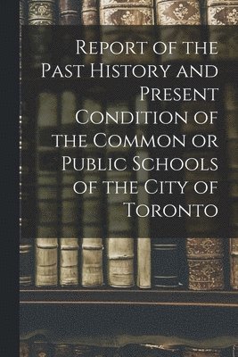 Report of the Past History and Present Condition of the Common or Public Schools of the City of Toronto [microform]