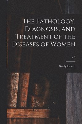 Pathology, Diagnosis, and Treatment of the Diseases of Women; v.3