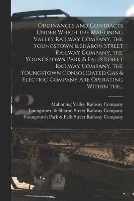 Ordinances and Contracts Under Which the Mahoning Valley Railway Company, the Youngstown & Sharon Street Railway Company, the Youngstown Park & Falls Street Railway Company, the Youngstown Consolidated Gas & Electric Company Are Operating Within The...