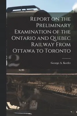 Report on the Preliminary Examination of the Ontario and Quebec Railway From Ottawa to Toronto [microform]