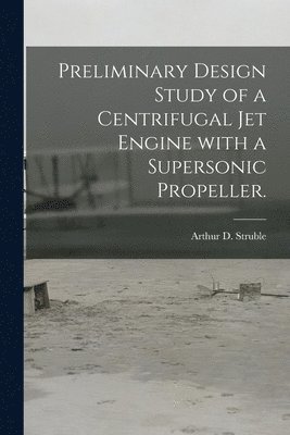 Arthur D. Struble - Preliminary Design Study of a Centrifugal Jet Engine With a Supersonic Propeller., Häftad