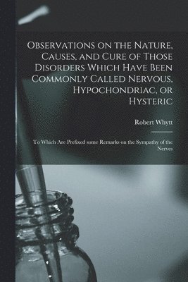 Robert Whytt - Observations on the Nature, Causes, and Cure of Those Disorders Which Have Been Commonly Called Nervous, Hypochondriac, or Hysteric, Häftad