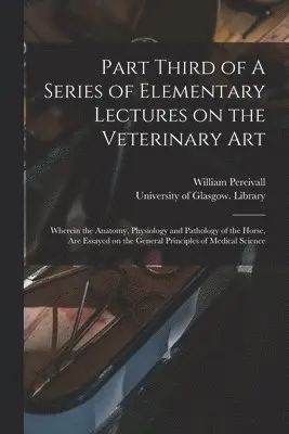 Part Third of A Series of Elementary Lectures on the Veterinary Art [electronic Resource]: Wherein the Anatomy, Physiology and Pathology of the Horse