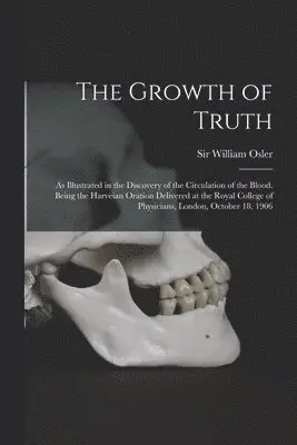 Growth of Truth; as Illustrated in the Discovery of the Circulation of the Blood. Being the Harveian Oration Delivered at the Royal College of Physicians, London, October 18, 1906