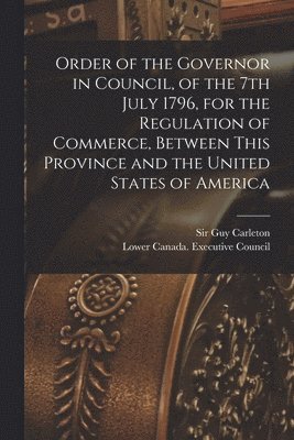 Order of the Governor in Council, of the 7th July 1796, for the Regulation of Commerce, Between This Province and the United States of America [microform]
