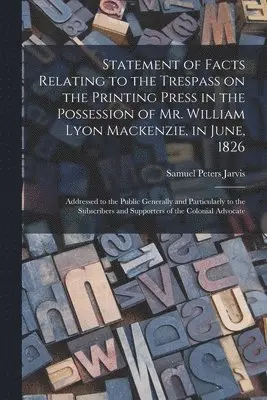 Statement of Facts Relating to the Trespass on the Printing Press in the Possession of Mr. William Lyon Mackenzie, in June, 1826 [microform]