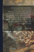 The Miniature Painter's Manual Containing Progressive Lessons on the Art of Drawing and Painting Likenesses From Life on Card-board, Vellum, and Ivory, With Concise Remarks on the Delineation of