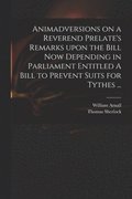 Animadversions on a Reverend Prelate's Remarks Upon the Bill Now Depending in Parliament Entitled A Bill to Prevent Suits for Tythes ...