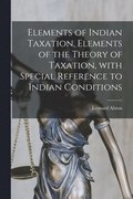 Elements of Indian Taxation, Elements of the Theory of Taxation, With Special Reference to Indian Conditions