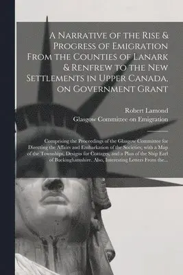 Narrative of the Rise & Progress of Emigration From the Counties of Lanark & Renfrew to the New Settlements in Upper Canada, on Government Grant