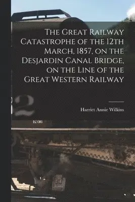Great Railway Catastrophe of the 12th March, 1857, on the Desjardin Canal Bridge, on the Line of the Great Western Railway [microform]