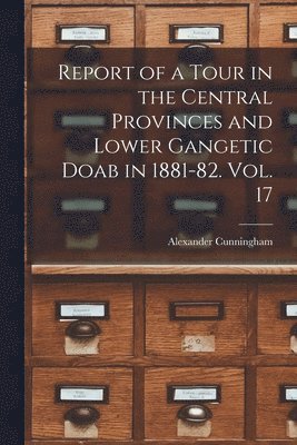 Alexander Cunningham - Report of a Tour in the Central Provinces and Lower Gangetic Doab in 1881-82. Vol. 17, Häftad