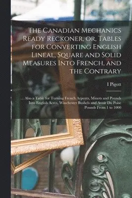 Canadian Mechanics Ready Reckoner, or, Tables for Converting English Lineal, Square and Solid Measures Into French, and the Contrary [microform]
