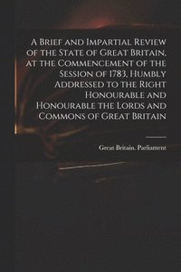 Brief and Impartial Review of the State of Great Britain, at the Commencement of the Session of 1783, Humbly Addressed to the Right Honourable and Honourable the Lords and Commons of Great Britain