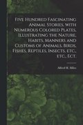 Five Hundred Fascinating Animal Stories, With Numerous Colored Plates, Illustrating the Nature, Habits, Manners and Customs of Animals, Birds, Fishes, Reptiles, Insects, Etc., Etc., Ect.