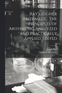 Ray's Higher Arithmetic. The Principles of Arithmetic, Analyzed and Practically Applied. Edited