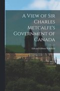 A View of Sir Charles Metcalfe's Government of Canada [microform]