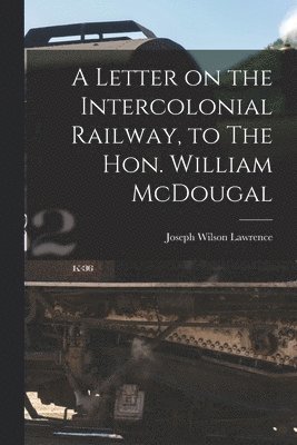Letter on the Intercolonial Railway, to The Hon. William McDougal [microform]