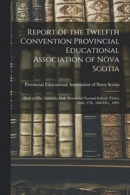 Report of the Twelfth Convention Provincial Educational Association of Nova Scotia [microform]