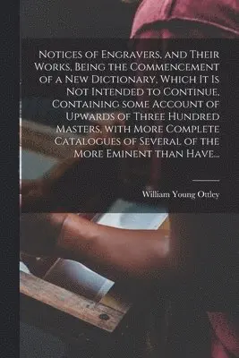 Notices of Engravers, and Their Works, Being the Commencement of a New Dictionary, Which It is Not Intended to Continue, Containing Some Account of Upwards of Three Hundred Masters, With More Complete Catalogues of Several of the More Eminent Than Have...