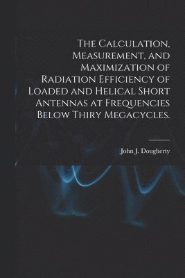 John J. Dougherty - The Calculation, Measurement, and Maximization of Radiation Efficiency of Loaded and Helical Short Antennas at Frequencies Below Thiry Megacycles., Häftad