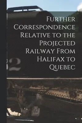 Further Correspondence Relative to the Projected Railway From Halifax to Quebec [microform]