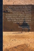 A Brief Narrative of Recent Events in Persia, Followed by a Translation of The Four Pillars of the Persian Constitution Arkan. 'Arb'ah Mashru-tiyat-i Iran Namely, 1. The Royal Proclamation of Aug. 5,
