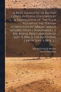 Brief Narrative of Recent Events in Persia, Followed by a Translation of "The Four Pillars of the Persian Constitution" Arkan. 'Arb'ah Mashru-tiyat-i Iran Namely, 1. The Royal Proclamation of Aug. ...