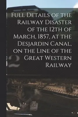 Full Details of the Railway Disaster of the 12th of March, 1857, at the Desjardin Canal, on the Line of the Great Western Railway [microform]