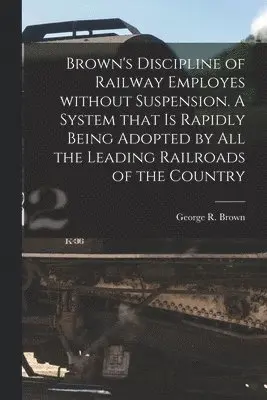 Brown's Discipline of Railway Employes Without Suspension [microform]. A System That is Rapidly Being Adopted by All the Leading Railroads of the Country