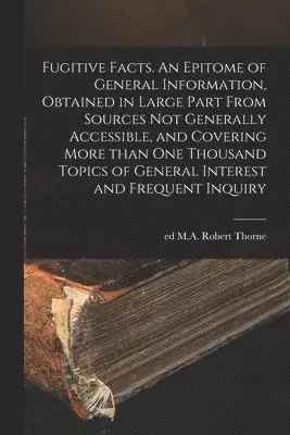 Fugitive Facts. An Epitome of General Information, Obtained in Large Part From Sources Not Generally Accessible, and Covering More Than One Thousand Topics of General Interest and Frequent Inquiry