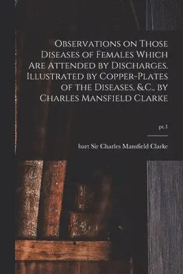 Observations on Those Diseases of Females Which Are Attended by Discharges. Illustrated by Copper-plates of the Diseases, &.C., by Charles Mansfield Clarke; pt.1