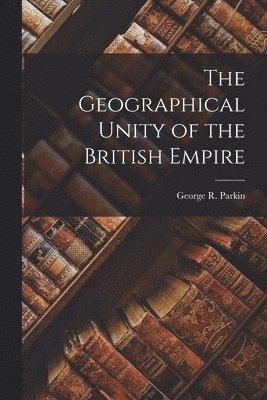 George R. (George Robert) Parkin - Geographical Unity of the British Empire [microform], Häftad