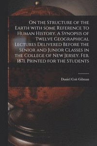 On the Structure of the Earth With Some Reference to Human History. A Synopsis of Twelve Geographical Lectures Delivered Before the Senior and Junior Classes in the College of New Jersey. Feb. 1871.