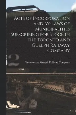 Acts of Incorporation and By-laws of Municipalities Subscribing for Stock in the Toronto and Guelph Railway Company [microform]
