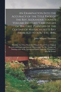 Examination Into the Accuracy of the Title Page of the Rev. Alexander Young's Volume Entitled "Chronicles of the First Planters of the Colony of Massachusetts Bay From 1623 to 1636," Etc. 1846,
