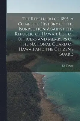 Rebellion of 1895. A Complete History of the Isurrection Against the Republic of Hawaii. List of Officers and Members of the National Guard of Hawaii and the Citizen's Guard