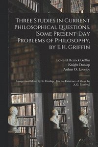 Three Studies in Current Philosophical Questions [microform]. [Some Present-day Problems of Philosophy, by E.H. Griffin; Images and Ideas, by K. Dunlap; On the Existence of Ideas, by A.O. Lovejoy]