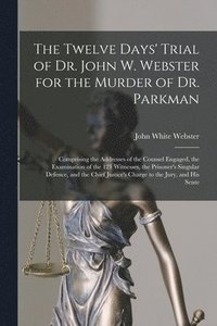 The Twelve Days' Trial of Dr. John W. Webster for the Murder of Dr. Parkman