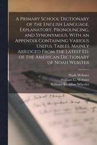 A Primary School Dictionary of the English Language, Explanatory, Pronouncing, and Synonymous. With an Appendix Containing Various Useful Tables. Mainly Abridged From the Latest Ed. of the American