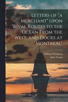 Letters of "a Merchant" Upon "Rival Routes to the Ocean From the West, and Docks at Montreal" [microform]
